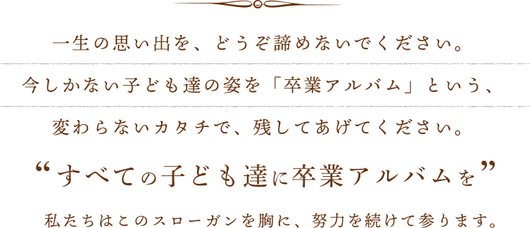 一生の思い出を、どうぞ諦めないでください。今しかない子ども達の姿を「卒業アルバム」という、変わらないカタチで、残してあげてください。すべての子ども達に卒業アルバムを 私たちはこのスローガンを胸に、努力を続けて参ります。